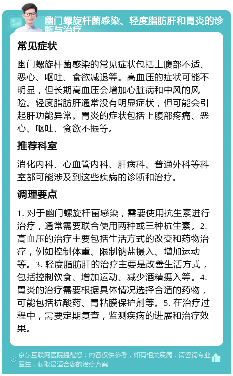 幽门螺旋杆菌感染、轻度脂肪肝和胃炎的诊断与治疗 常见症状 幽门螺旋杆菌感染的常见症状包括上腹部不适、恶心、呕吐、食欲减退等。高血压的症状可能不明显，但长期高血压会增加心脏病和中风的风险。轻度脂肪肝通常没有明显症状，但可能会引起肝功能异常。胃炎的症状包括上腹部疼痛、恶心、呕吐、食欲不振等。 推荐科室 消化内科、心血管内科、肝病科、普通外科等科室都可能涉及到这些疾病的诊断和治疗。 调理要点 1. 对于幽门螺旋杆菌感染，需要使用抗生素进行治疗，通常需要联合使用两种或三种抗生素。2. 高血压的治疗主要包括生活方式的改变和药物治疗，例如控制体重、限制钠盐摄入、增加运动等。3. 轻度脂肪肝的治疗主要是改善生活方式，包括控制饮食、增加运动、减少酒精摄入等。4. 胃炎的治疗需要根据具体情况选择合适的药物，可能包括抗酸药、胃粘膜保护剂等。5. 在治疗过程中，需要定期复查，监测疾病的进展和治疗效果。