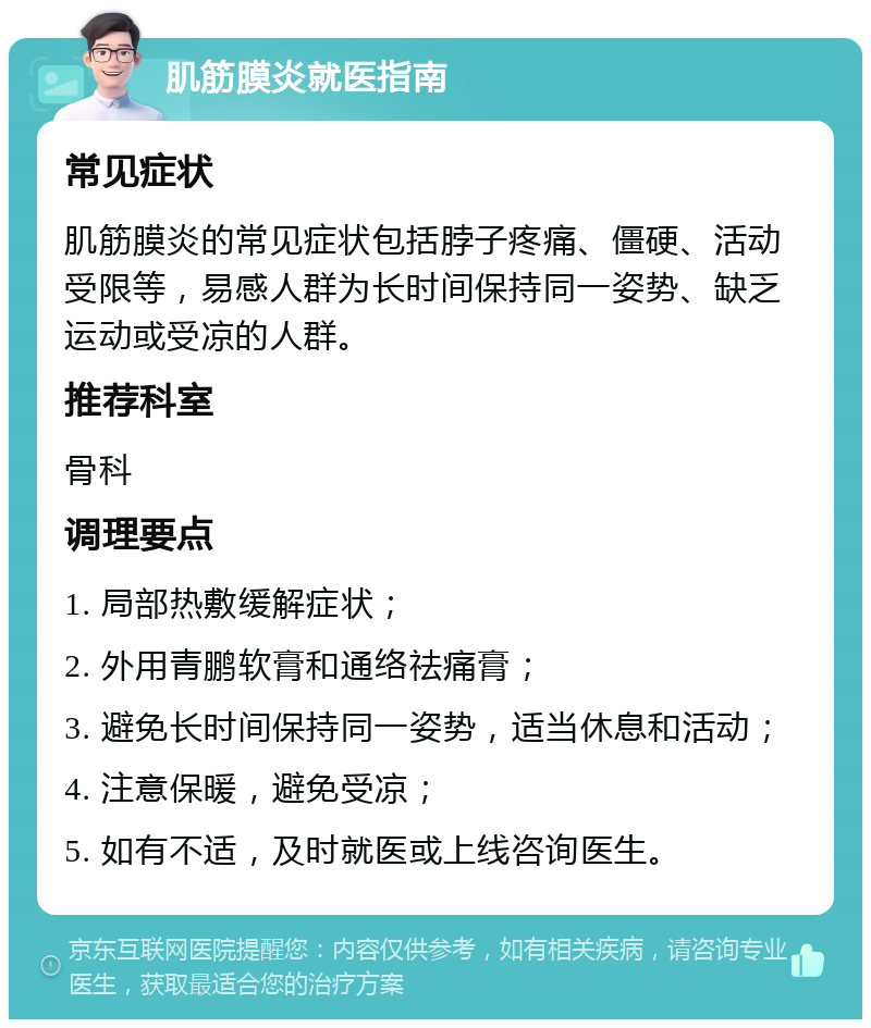 肌筋膜炎就医指南 常见症状 肌筋膜炎的常见症状包括脖子疼痛、僵硬、活动受限等，易感人群为长时间保持同一姿势、缺乏运动或受凉的人群。 推荐科室 骨科 调理要点 1. 局部热敷缓解症状； 2. 外用青鹏软膏和通络祛痛膏； 3. 避免长时间保持同一姿势，适当休息和活动； 4. 注意保暖，避免受凉； 5. 如有不适，及时就医或上线咨询医生。