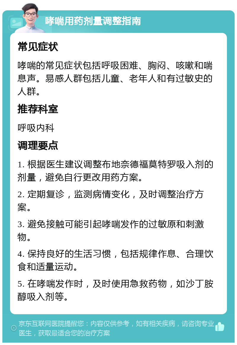 哮喘用药剂量调整指南 常见症状 哮喘的常见症状包括呼吸困难、胸闷、咳嗽和喘息声。易感人群包括儿童、老年人和有过敏史的人群。 推荐科室 呼吸内科 调理要点 1. 根据医生建议调整布地奈德福莫特罗吸入剂的剂量，避免自行更改用药方案。 2. 定期复诊，监测病情变化，及时调整治疗方案。 3. 避免接触可能引起哮喘发作的过敏原和刺激物。 4. 保持良好的生活习惯，包括规律作息、合理饮食和适量运动。 5. 在哮喘发作时，及时使用急救药物，如沙丁胺醇吸入剂等。