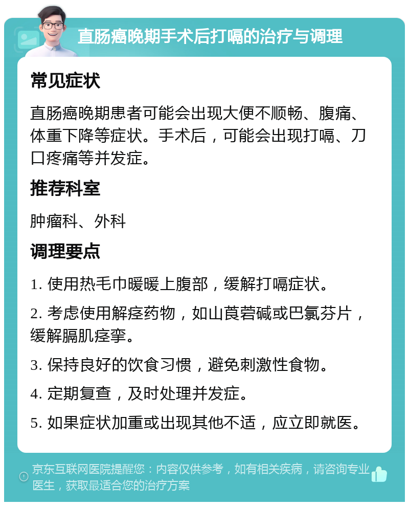 直肠癌晚期手术后打嗝的治疗与调理 常见症状 直肠癌晚期患者可能会出现大便不顺畅、腹痛、体重下降等症状。手术后，可能会出现打嗝、刀口疼痛等并发症。 推荐科室 肿瘤科、外科 调理要点 1. 使用热毛巾暖暖上腹部，缓解打嗝症状。 2. 考虑使用解痉药物，如山莨菪碱或巴氯芬片，缓解膈肌痉挛。 3. 保持良好的饮食习惯，避免刺激性食物。 4. 定期复查，及时处理并发症。 5. 如果症状加重或出现其他不适，应立即就医。