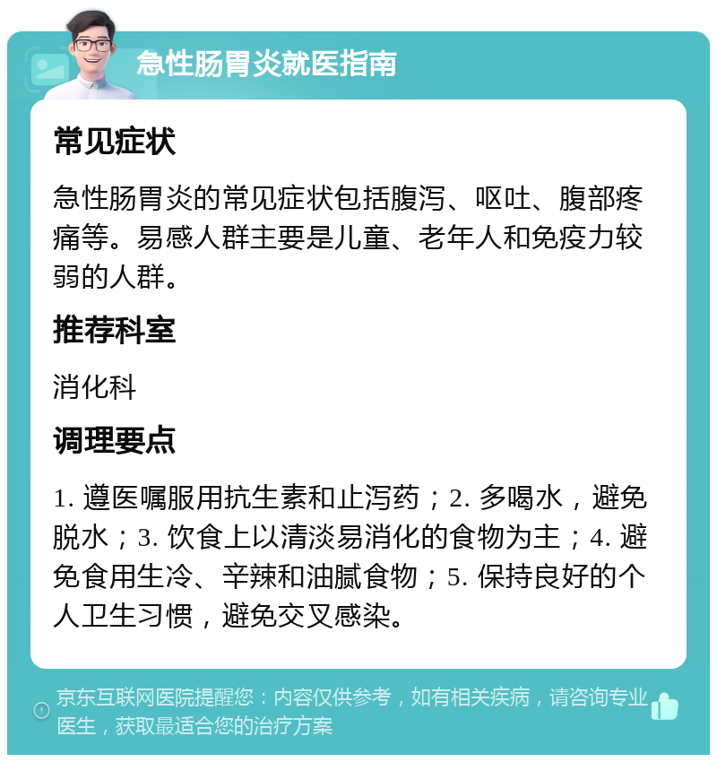 急性肠胃炎就医指南 常见症状 急性肠胃炎的常见症状包括腹泻、呕吐、腹部疼痛等。易感人群主要是儿童、老年人和免疫力较弱的人群。 推荐科室 消化科 调理要点 1. 遵医嘱服用抗生素和止泻药；2. 多喝水，避免脱水；3. 饮食上以清淡易消化的食物为主；4. 避免食用生冷、辛辣和油腻食物；5. 保持良好的个人卫生习惯，避免交叉感染。