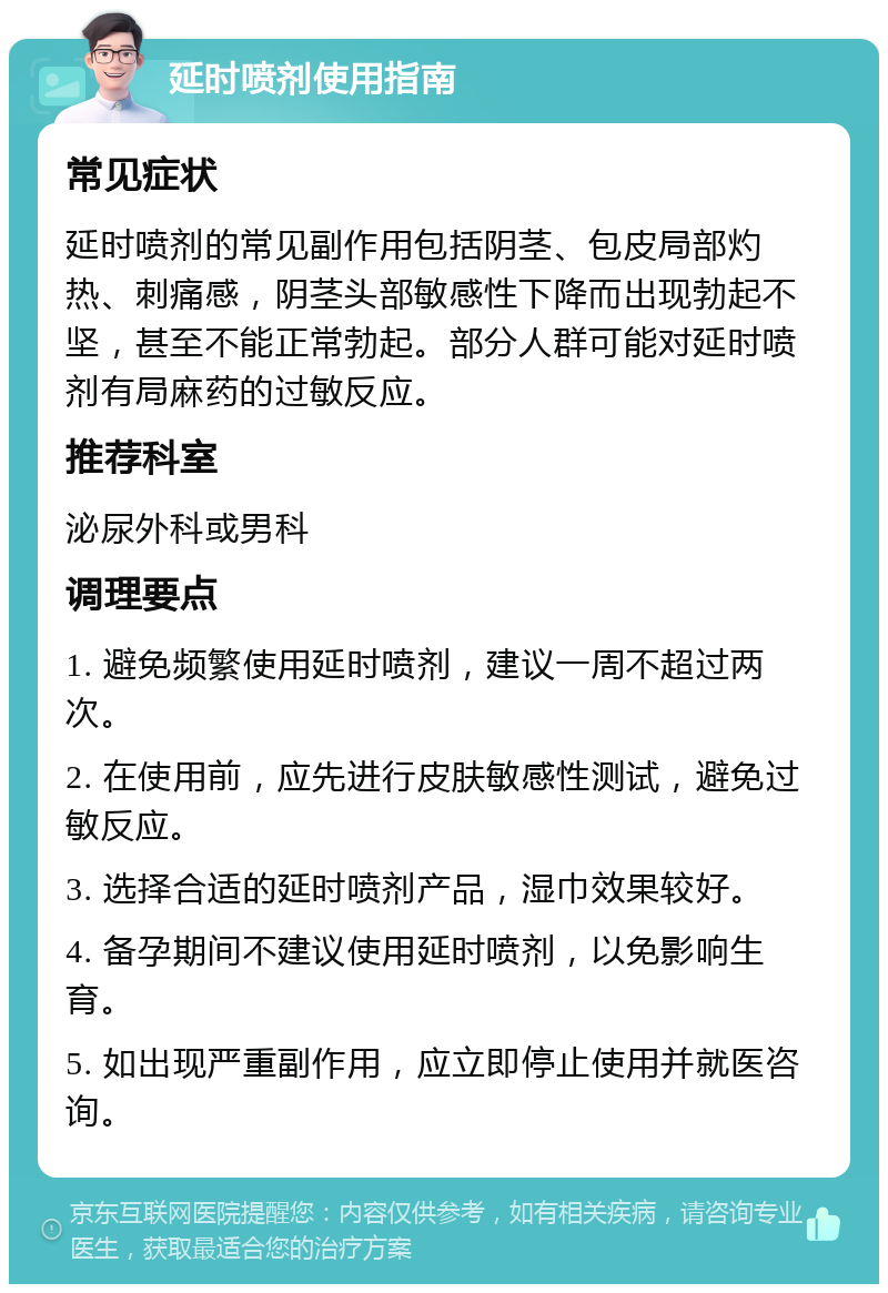 延时喷剂使用指南 常见症状 延时喷剂的常见副作用包括阴茎、包皮局部灼热、刺痛感，阴茎头部敏感性下降而出现勃起不坚，甚至不能正常勃起。部分人群可能对延时喷剂有局麻药的过敏反应。 推荐科室 泌尿外科或男科 调理要点 1. 避免频繁使用延时喷剂，建议一周不超过两次。 2. 在使用前，应先进行皮肤敏感性测试，避免过敏反应。 3. 选择合适的延时喷剂产品，湿巾效果较好。 4. 备孕期间不建议使用延时喷剂，以免影响生育。 5. 如出现严重副作用，应立即停止使用并就医咨询。