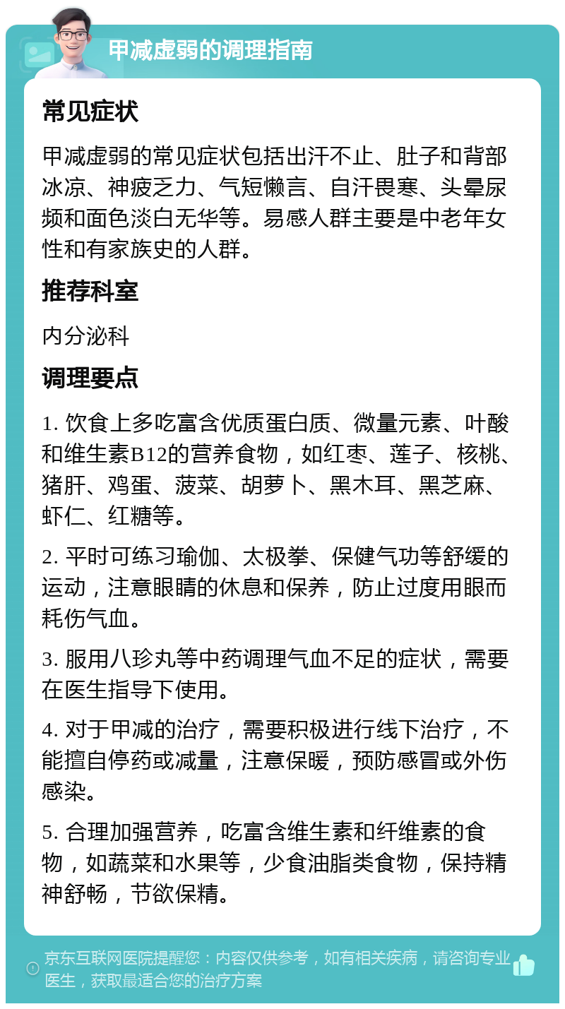 甲减虚弱的调理指南 常见症状 甲减虚弱的常见症状包括出汗不止、肚子和背部冰凉、神疲乏力、气短懒言、自汗畏寒、头晕尿频和面色淡白无华等。易感人群主要是中老年女性和有家族史的人群。 推荐科室 内分泌科 调理要点 1. 饮食上多吃富含优质蛋白质、微量元素、叶酸和维生素B12的营养食物，如红枣、莲子、核桃、猪肝、鸡蛋、菠菜、胡萝卜、黑木耳、黑芝麻、虾仁、红糖等。 2. 平时可练习瑜伽、太极拳、保健气功等舒缓的运动，注意眼睛的休息和保养，防止过度用眼而耗伤气血。 3. 服用八珍丸等中药调理气血不足的症状，需要在医生指导下使用。 4. 对于甲减的治疗，需要积极进行线下治疗，不能擅自停药或减量，注意保暖，预防感冒或外伤感染。 5. 合理加强营养，吃富含维生素和纤维素的食物，如蔬菜和水果等，少食油脂类食物，保持精神舒畅，节欲保精。