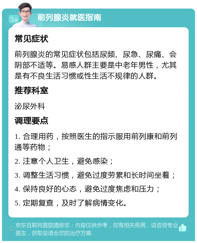 前列腺炎就医指南 常见症状 前列腺炎的常见症状包括尿频、尿急、尿痛、会阴部不适等。易感人群主要是中老年男性，尤其是有不良生活习惯或性生活不规律的人群。 推荐科室 泌尿外科 调理要点 1. 合理用药，按照医生的指示服用前列康和前列通等药物； 2. 注意个人卫生，避免感染； 3. 调整生活习惯，避免过度劳累和长时间坐着； 4. 保持良好的心态，避免过度焦虑和压力； 5. 定期复查，及时了解病情变化。