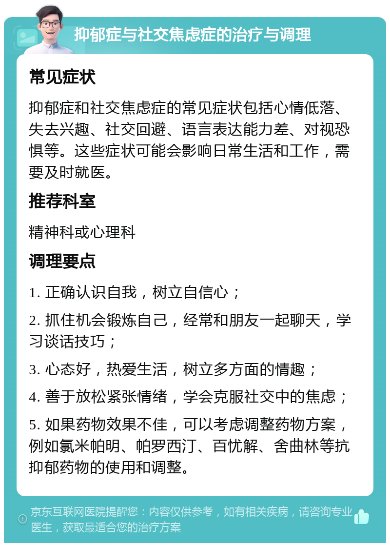 抑郁症与社交焦虑症的治疗与调理 常见症状 抑郁症和社交焦虑症的常见症状包括心情低落、失去兴趣、社交回避、语言表达能力差、对视恐惧等。这些症状可能会影响日常生活和工作，需要及时就医。 推荐科室 精神科或心理科 调理要点 1. 正确认识自我，树立自信心； 2. 抓住机会锻炼自己，经常和朋友一起聊天，学习谈话技巧； 3. 心态好，热爱生活，树立多方面的情趣； 4. 善于放松紧张情绪，学会克服社交中的焦虑； 5. 如果药物效果不佳，可以考虑调整药物方案，例如氯米帕明、帕罗西汀、百忧解、舍曲林等抗抑郁药物的使用和调整。