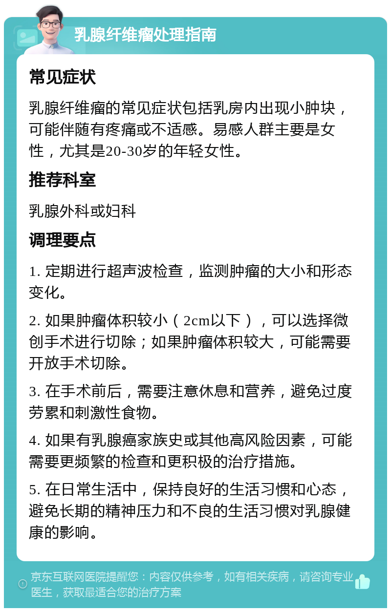 乳腺纤维瘤处理指南 常见症状 乳腺纤维瘤的常见症状包括乳房内出现小肿块，可能伴随有疼痛或不适感。易感人群主要是女性，尤其是20-30岁的年轻女性。 推荐科室 乳腺外科或妇科 调理要点 1. 定期进行超声波检查，监测肿瘤的大小和形态变化。 2. 如果肿瘤体积较小（2cm以下），可以选择微创手术进行切除；如果肿瘤体积较大，可能需要开放手术切除。 3. 在手术前后，需要注意休息和营养，避免过度劳累和刺激性食物。 4. 如果有乳腺癌家族史或其他高风险因素，可能需要更频繁的检查和更积极的治疗措施。 5. 在日常生活中，保持良好的生活习惯和心态，避免长期的精神压力和不良的生活习惯对乳腺健康的影响。