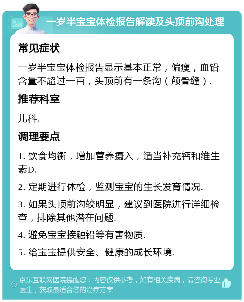 一岁半宝宝体检报告解读及头顶前沟处理 常见症状 一岁半宝宝体检报告显示基本正常，偏瘦，血铅含量不超过一百，头顶前有一条沟（颅骨缝）. 推荐科室 儿科. 调理要点 1. 饮食均衡，增加营养摄入，适当补充钙和维生素D. 2. 定期进行体检，监测宝宝的生长发育情况. 3. 如果头顶前沟较明显，建议到医院进行详细检查，排除其他潜在问题. 4. 避免宝宝接触铅等有害物质. 5. 给宝宝提供安全、健康的成长环境.