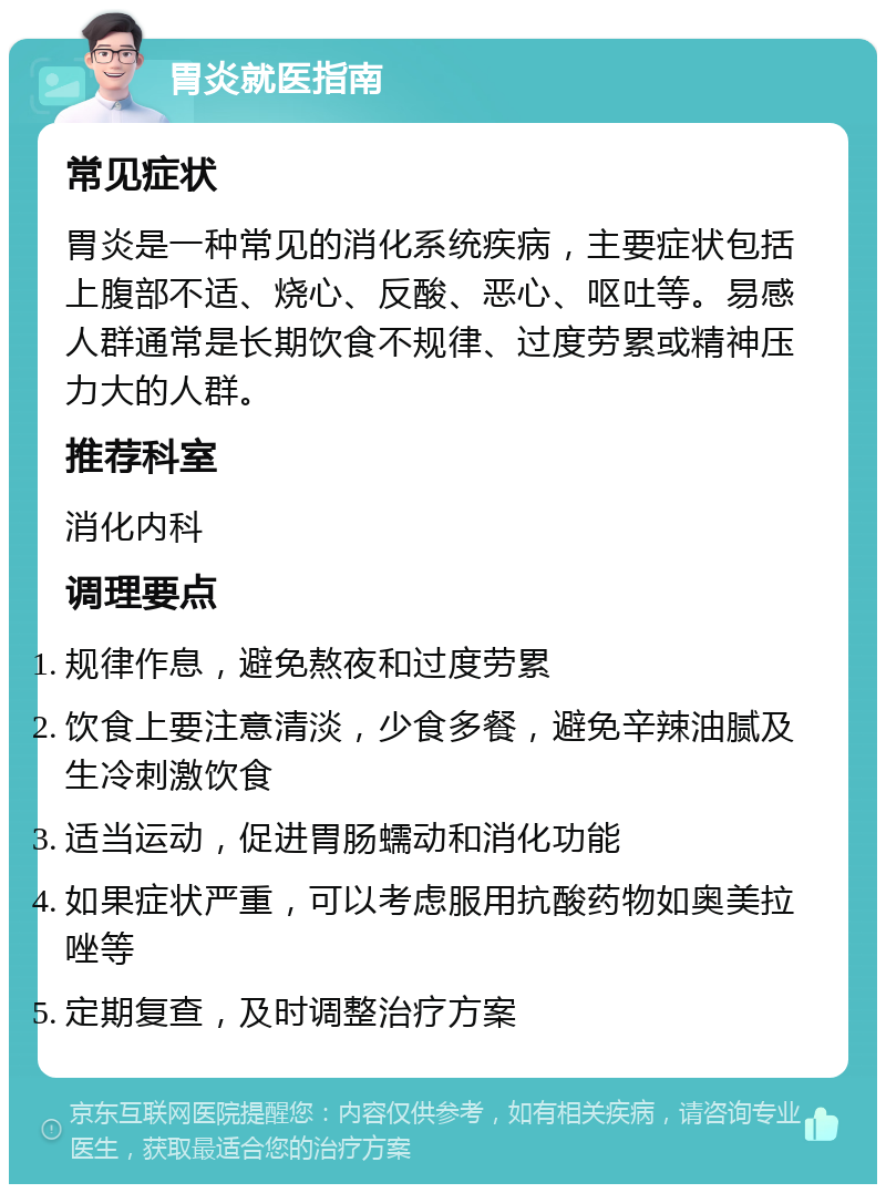 胃炎就医指南 常见症状 胃炎是一种常见的消化系统疾病，主要症状包括上腹部不适、烧心、反酸、恶心、呕吐等。易感人群通常是长期饮食不规律、过度劳累或精神压力大的人群。 推荐科室 消化内科 调理要点 规律作息，避免熬夜和过度劳累 饮食上要注意清淡，少食多餐，避免辛辣油腻及生冷刺激饮食 适当运动，促进胃肠蠕动和消化功能 如果症状严重，可以考虑服用抗酸药物如奥美拉唑等 定期复查，及时调整治疗方案