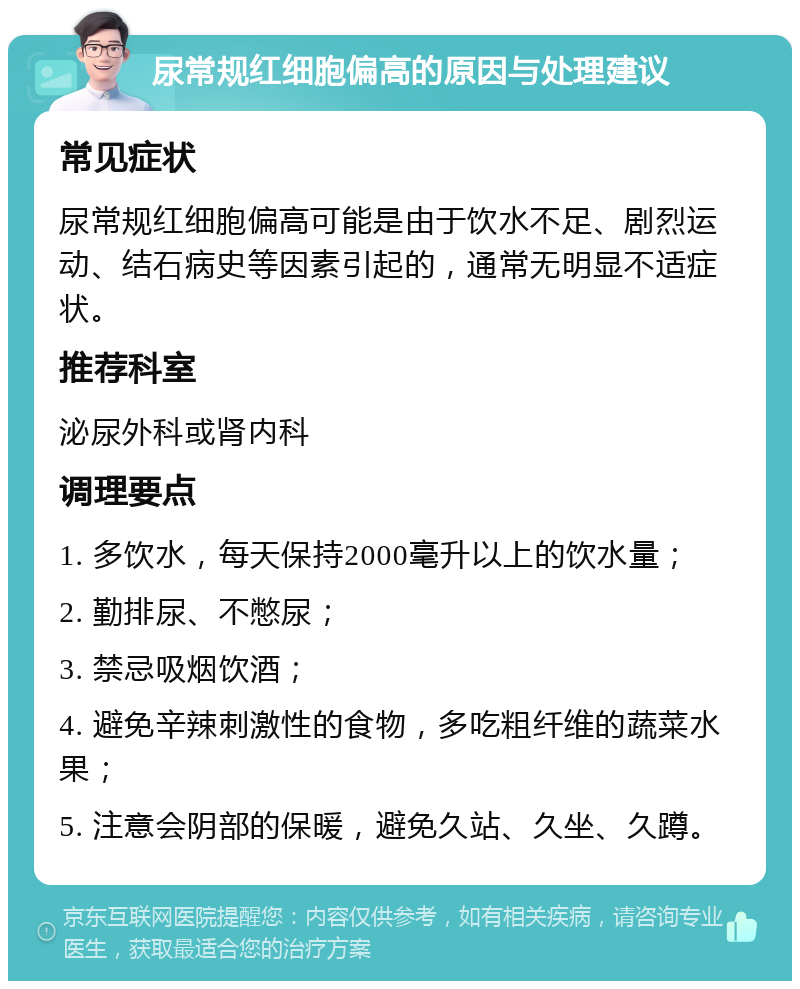 尿常规红细胞偏高的原因与处理建议 常见症状 尿常规红细胞偏高可能是由于饮水不足、剧烈运动、结石病史等因素引起的，通常无明显不适症状。 推荐科室 泌尿外科或肾内科 调理要点 1. 多饮水，每天保持2000毫升以上的饮水量； 2. 勤排尿、不憋尿； 3. 禁忌吸烟饮酒； 4. 避免辛辣刺激性的食物，多吃粗纤维的蔬菜水果； 5. 注意会阴部的保暖，避免久站、久坐、久蹲。