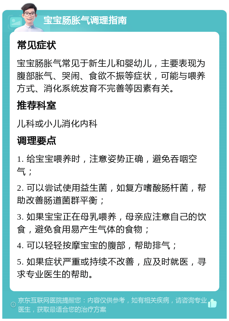 宝宝肠胀气调理指南 常见症状 宝宝肠胀气常见于新生儿和婴幼儿，主要表现为腹部胀气、哭闹、食欲不振等症状，可能与喂养方式、消化系统发育不完善等因素有关。 推荐科室 儿科或小儿消化内科 调理要点 1. 给宝宝喂养时，注意姿势正确，避免吞咽空气； 2. 可以尝试使用益生菌，如复方嗜酸肠杆菌，帮助改善肠道菌群平衡； 3. 如果宝宝正在母乳喂养，母亲应注意自己的饮食，避免食用易产生气体的食物； 4. 可以轻轻按摩宝宝的腹部，帮助排气； 5. 如果症状严重或持续不改善，应及时就医，寻求专业医生的帮助。