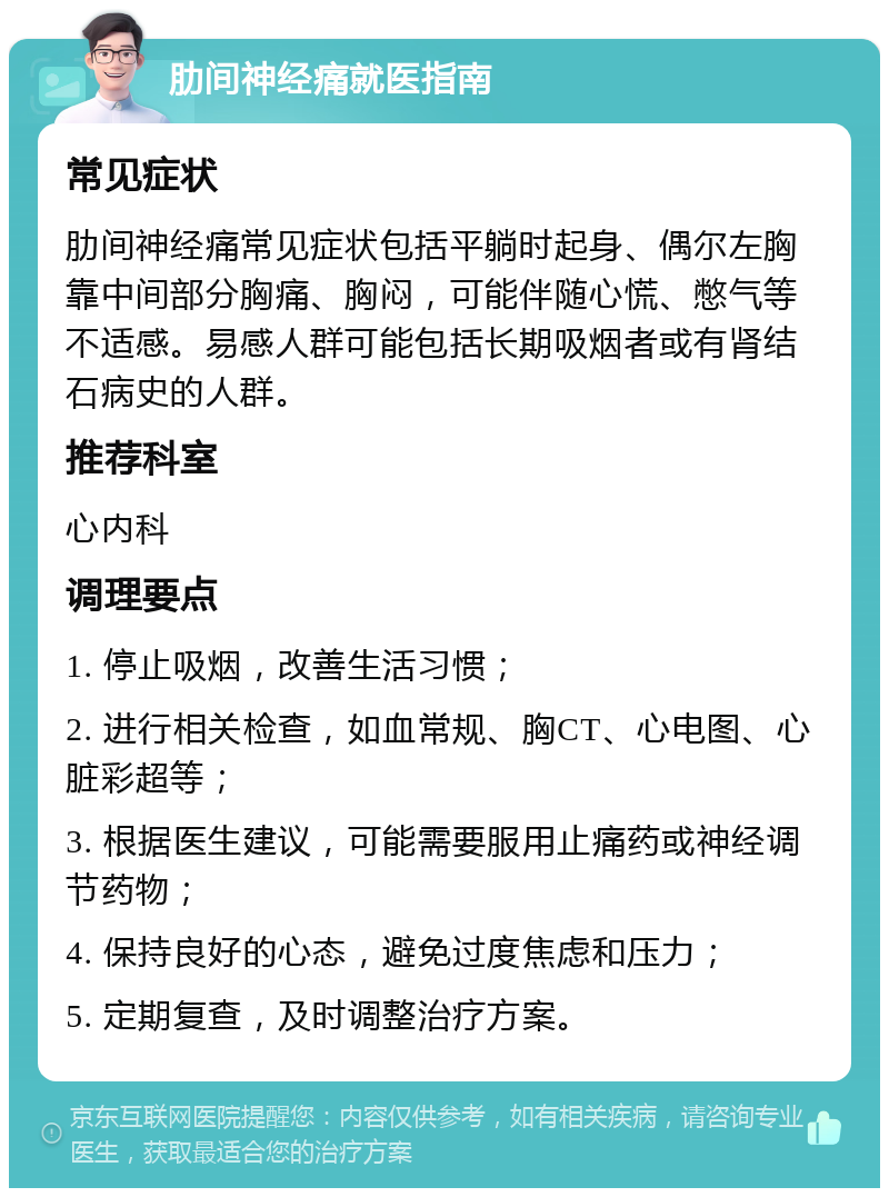 肋间神经痛就医指南 常见症状 肋间神经痛常见症状包括平躺时起身、偶尔左胸靠中间部分胸痛、胸闷，可能伴随心慌、憋气等不适感。易感人群可能包括长期吸烟者或有肾结石病史的人群。 推荐科室 心内科 调理要点 1. 停止吸烟，改善生活习惯； 2. 进行相关检查，如血常规、胸CT、心电图、心脏彩超等； 3. 根据医生建议，可能需要服用止痛药或神经调节药物； 4. 保持良好的心态，避免过度焦虑和压力； 5. 定期复查，及时调整治疗方案。