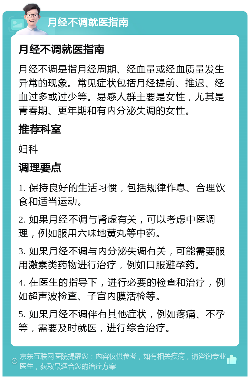 月经不调就医指南 月经不调就医指南 月经不调是指月经周期、经血量或经血质量发生异常的现象。常见症状包括月经提前、推迟、经血过多或过少等。易感人群主要是女性，尤其是青春期、更年期和有内分泌失调的女性。 推荐科室 妇科 调理要点 1. 保持良好的生活习惯，包括规律作息、合理饮食和适当运动。 2. 如果月经不调与肾虚有关，可以考虑中医调理，例如服用六味地黄丸等中药。 3. 如果月经不调与内分泌失调有关，可能需要服用激素类药物进行治疗，例如口服避孕药。 4. 在医生的指导下，进行必要的检查和治疗，例如超声波检查、子宫内膜活检等。 5. 如果月经不调伴有其他症状，例如疼痛、不孕等，需要及时就医，进行综合治疗。