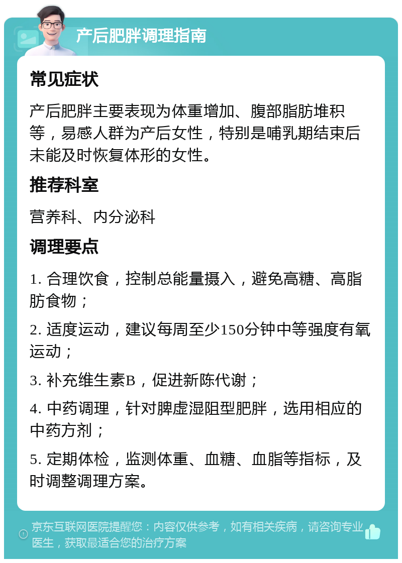 产后肥胖调理指南 常见症状 产后肥胖主要表现为体重增加、腹部脂肪堆积等，易感人群为产后女性，特别是哺乳期结束后未能及时恢复体形的女性。 推荐科室 营养科、内分泌科 调理要点 1. 合理饮食，控制总能量摄入，避免高糖、高脂肪食物； 2. 适度运动，建议每周至少150分钟中等强度有氧运动； 3. 补充维生素B，促进新陈代谢； 4. 中药调理，针对脾虚湿阻型肥胖，选用相应的中药方剂； 5. 定期体检，监测体重、血糖、血脂等指标，及时调整调理方案。