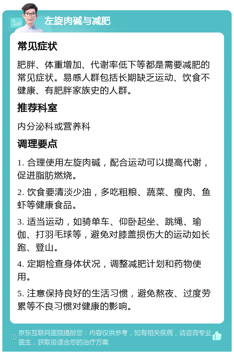 左旋肉碱与减肥 常见症状 肥胖、体重增加、代谢率低下等都是需要减肥的常见症状。易感人群包括长期缺乏运动、饮食不健康、有肥胖家族史的人群。 推荐科室 内分泌科或营养科 调理要点 1. 合理使用左旋肉碱，配合运动可以提高代谢，促进脂肪燃烧。 2. 饮食要清淡少油，多吃粗粮、蔬菜、瘦肉、鱼虾等健康食品。 3. 适当运动，如骑单车、仰卧起坐、跳绳、瑜伽、打羽毛球等，避免对膝盖损伤大的运动如长跑、登山。 4. 定期检查身体状况，调整减肥计划和药物使用。 5. 注意保持良好的生活习惯，避免熬夜、过度劳累等不良习惯对健康的影响。