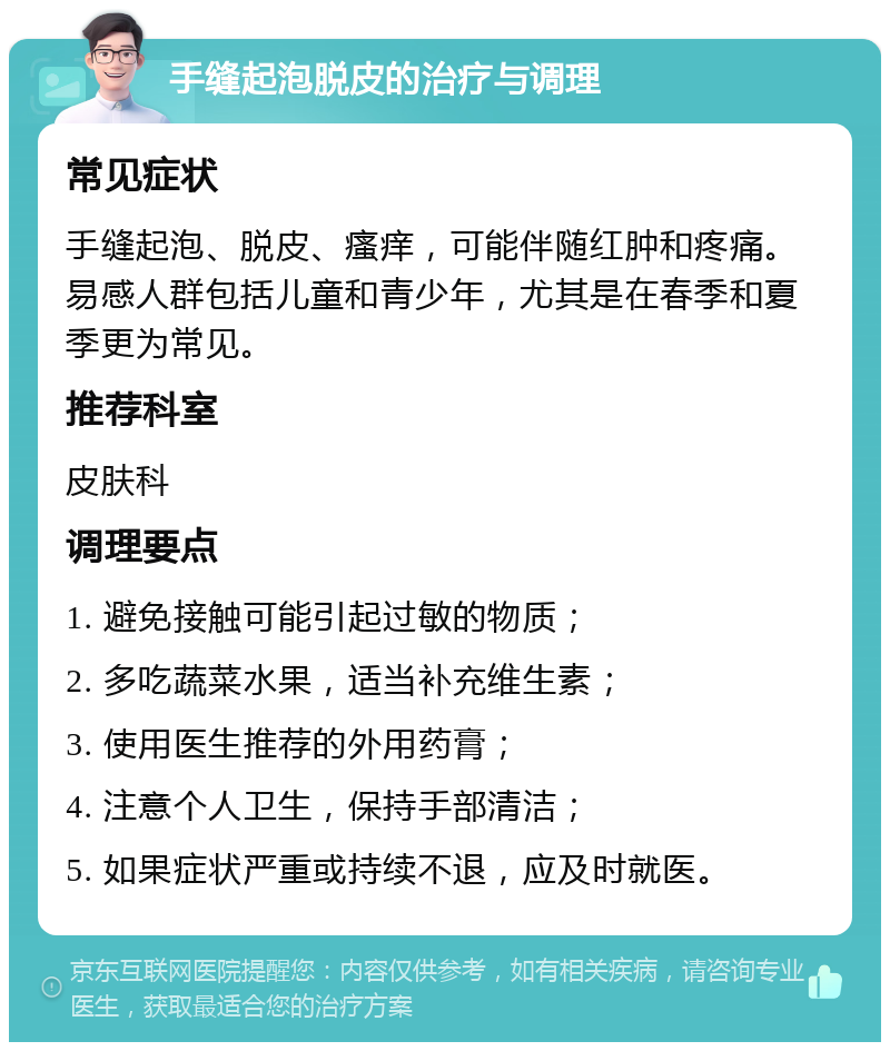 手缝起泡脱皮的治疗与调理 常见症状 手缝起泡、脱皮、瘙痒，可能伴随红肿和疼痛。易感人群包括儿童和青少年，尤其是在春季和夏季更为常见。 推荐科室 皮肤科 调理要点 1. 避免接触可能引起过敏的物质； 2. 多吃蔬菜水果，适当补充维生素； 3. 使用医生推荐的外用药膏； 4. 注意个人卫生，保持手部清洁； 5. 如果症状严重或持续不退，应及时就医。