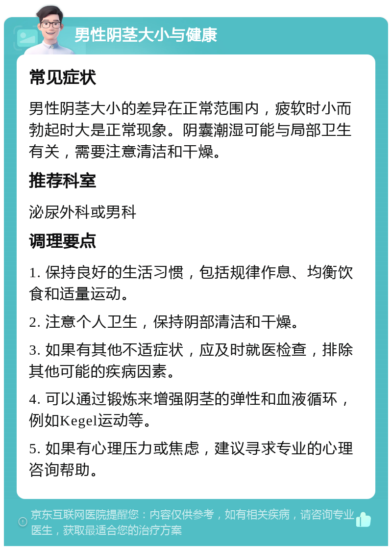 男性阴茎大小与健康 常见症状 男性阴茎大小的差异在正常范围内，疲软时小而勃起时大是正常现象。阴囊潮湿可能与局部卫生有关，需要注意清洁和干燥。 推荐科室 泌尿外科或男科 调理要点 1. 保持良好的生活习惯，包括规律作息、均衡饮食和适量运动。 2. 注意个人卫生，保持阴部清洁和干燥。 3. 如果有其他不适症状，应及时就医检查，排除其他可能的疾病因素。 4. 可以通过锻炼来增强阴茎的弹性和血液循环，例如Kegel运动等。 5. 如果有心理压力或焦虑，建议寻求专业的心理咨询帮助。