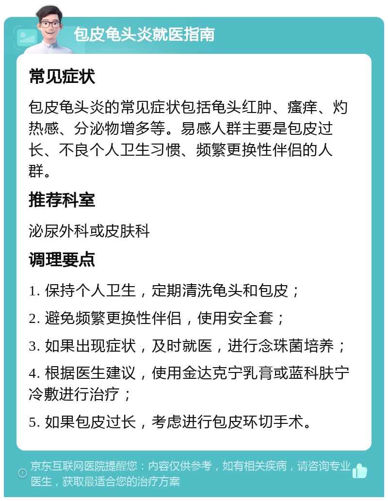 包皮龟头炎就医指南 常见症状 包皮龟头炎的常见症状包括龟头红肿、瘙痒、灼热感、分泌物增多等。易感人群主要是包皮过长、不良个人卫生习惯、频繁更换性伴侣的人群。 推荐科室 泌尿外科或皮肤科 调理要点 1. 保持个人卫生，定期清洗龟头和包皮； 2. 避免频繁更换性伴侣，使用安全套； 3. 如果出现症状，及时就医，进行念珠菌培养； 4. 根据医生建议，使用金达克宁乳膏或蓝科肤宁冷敷进行治疗； 5. 如果包皮过长，考虑进行包皮环切手术。