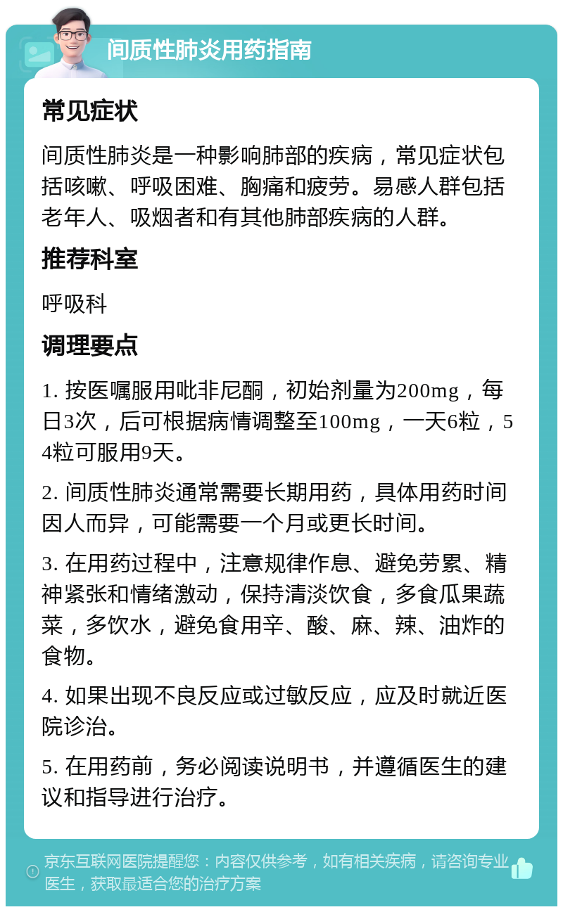 间质性肺炎用药指南 常见症状 间质性肺炎是一种影响肺部的疾病，常见症状包括咳嗽、呼吸困难、胸痛和疲劳。易感人群包括老年人、吸烟者和有其他肺部疾病的人群。 推荐科室 呼吸科 调理要点 1. 按医嘱服用吡非尼酮，初始剂量为200mg，每日3次，后可根据病情调整至100mg，一天6粒，54粒可服用9天。 2. 间质性肺炎通常需要长期用药，具体用药时间因人而异，可能需要一个月或更长时间。 3. 在用药过程中，注意规律作息、避免劳累、精神紧张和情绪激动，保持清淡饮食，多食瓜果蔬菜，多饮水，避免食用辛、酸、麻、辣、油炸的食物。 4. 如果出现不良反应或过敏反应，应及时就近医院诊治。 5. 在用药前，务必阅读说明书，并遵循医生的建议和指导进行治疗。