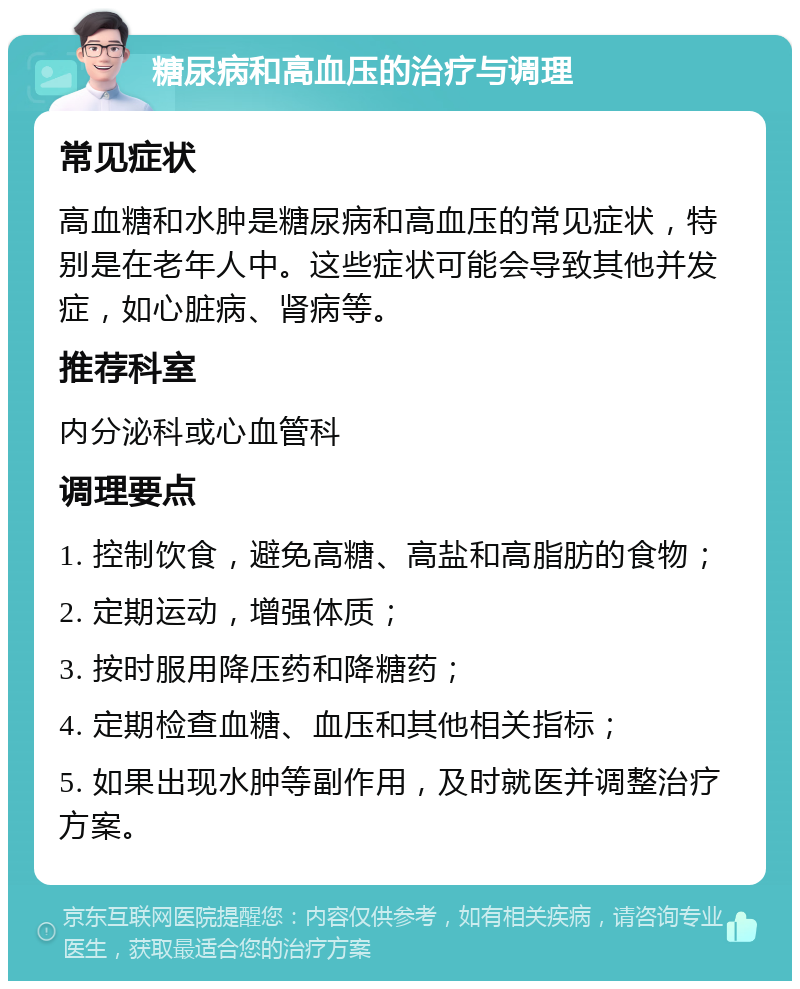 糖尿病和高血压的治疗与调理 常见症状 高血糖和水肿是糖尿病和高血压的常见症状，特别是在老年人中。这些症状可能会导致其他并发症，如心脏病、肾病等。 推荐科室 内分泌科或心血管科 调理要点 1. 控制饮食，避免高糖、高盐和高脂肪的食物； 2. 定期运动，增强体质； 3. 按时服用降压药和降糖药； 4. 定期检查血糖、血压和其他相关指标； 5. 如果出现水肿等副作用，及时就医并调整治疗方案。