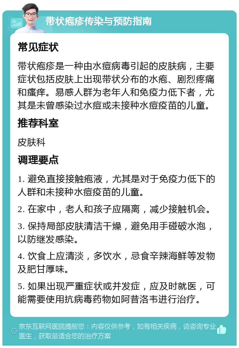 带状疱疹传染与预防指南 常见症状 带状疱疹是一种由水痘病毒引起的皮肤病，主要症状包括皮肤上出现带状分布的水疱、剧烈疼痛和瘙痒。易感人群为老年人和免疫力低下者，尤其是未曾感染过水痘或未接种水痘疫苗的儿童。 推荐科室 皮肤科 调理要点 1. 避免直接接触疱液，尤其是对于免疫力低下的人群和未接种水痘疫苗的儿童。 2. 在家中，老人和孩子应隔离，减少接触机会。 3. 保持局部皮肤清洁干燥，避免用手碰破水泡，以防继发感染。 4. 饮食上应清淡，多饮水，忌食辛辣海鲜等发物及肥甘厚味。 5. 如果出现严重症状或并发症，应及时就医，可能需要使用抗病毒药物如阿昔洛韦进行治疗。