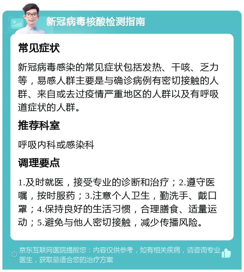 新冠病毒核酸检测指南 常见症状 新冠病毒感染的常见症状包括发热、干咳、乏力等，易感人群主要是与确诊病例有密切接触的人群、来自或去过疫情严重地区的人群以及有呼吸道症状的人群。 推荐科室 呼吸内科或感染科 调理要点 1.及时就医，接受专业的诊断和治疗；2.遵守医嘱，按时服药；3.注意个人卫生，勤洗手、戴口罩；4.保持良好的生活习惯，合理膳食、适量运动；5.避免与他人密切接触，减少传播风险。