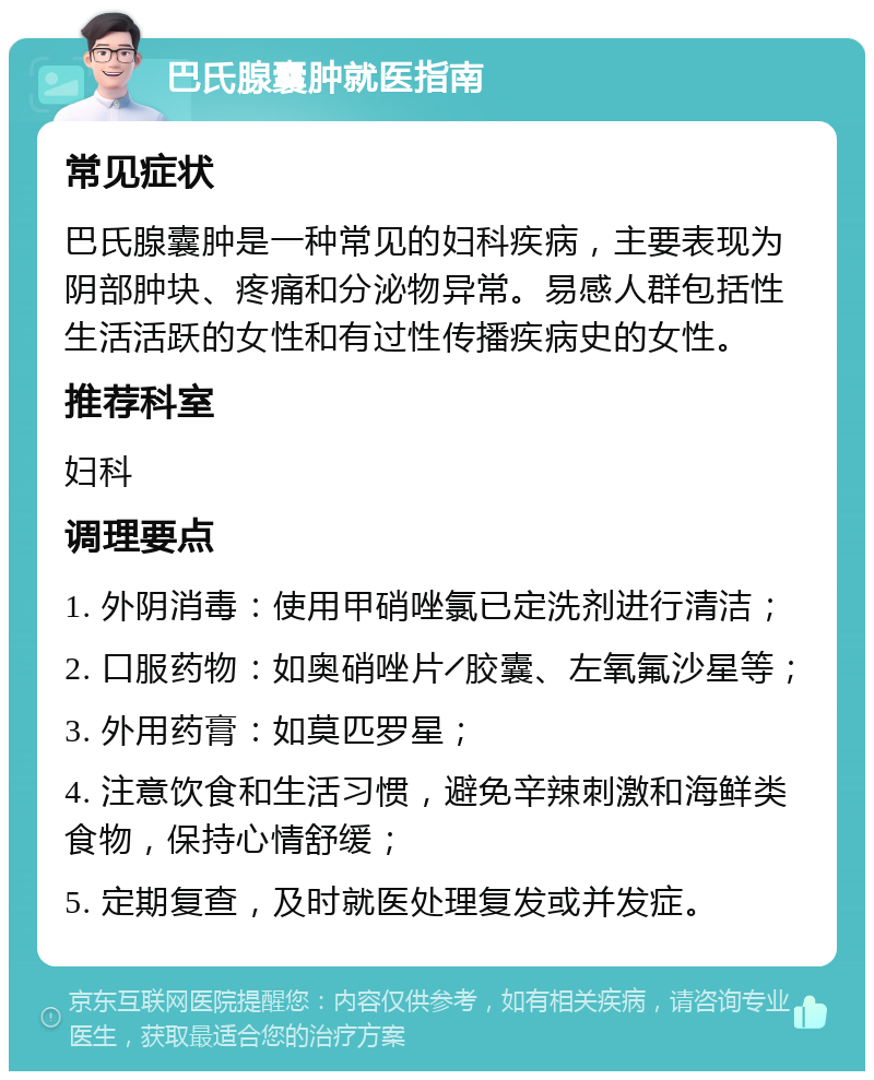 巴氏腺囊肿就医指南 常见症状 巴氏腺囊肿是一种常见的妇科疾病，主要表现为阴部肿块、疼痛和分泌物异常。易感人群包括性生活活跃的女性和有过性传播疾病史的女性。 推荐科室 妇科 调理要点 1. 外阴消毒：使用甲硝唑氯已定洗剂进行清洁； 2. 口服药物：如奥硝唑片╱胶囊、左氧氟沙星等； 3. 外用药膏：如莫匹罗星； 4. 注意饮食和生活习惯，避免辛辣刺激和海鲜类食物，保持心情舒缓； 5. 定期复查，及时就医处理复发或并发症。