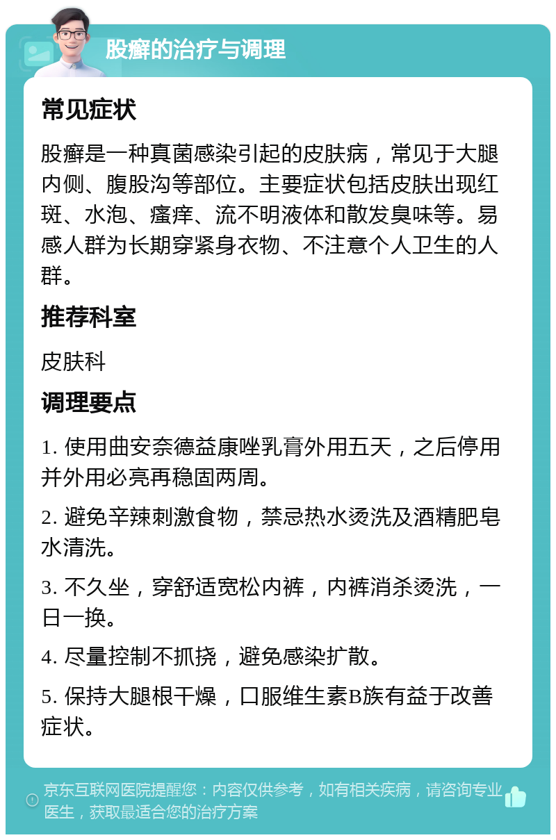 股癣的治疗与调理 常见症状 股癣是一种真菌感染引起的皮肤病，常见于大腿内侧、腹股沟等部位。主要症状包括皮肤出现红斑、水泡、瘙痒、流不明液体和散发臭味等。易感人群为长期穿紧身衣物、不注意个人卫生的人群。 推荐科室 皮肤科 调理要点 1. 使用曲安奈德益康唑乳膏外用五天，之后停用并外用必亮再稳固两周。 2. 避免辛辣刺激食物，禁忌热水烫洗及酒精肥皂水清洗。 3. 不久坐，穿舒适宽松内裤，内裤消杀烫洗，一日一换。 4. 尽量控制不抓挠，避免感染扩散。 5. 保持大腿根干燥，口服维生素B族有益于改善症状。