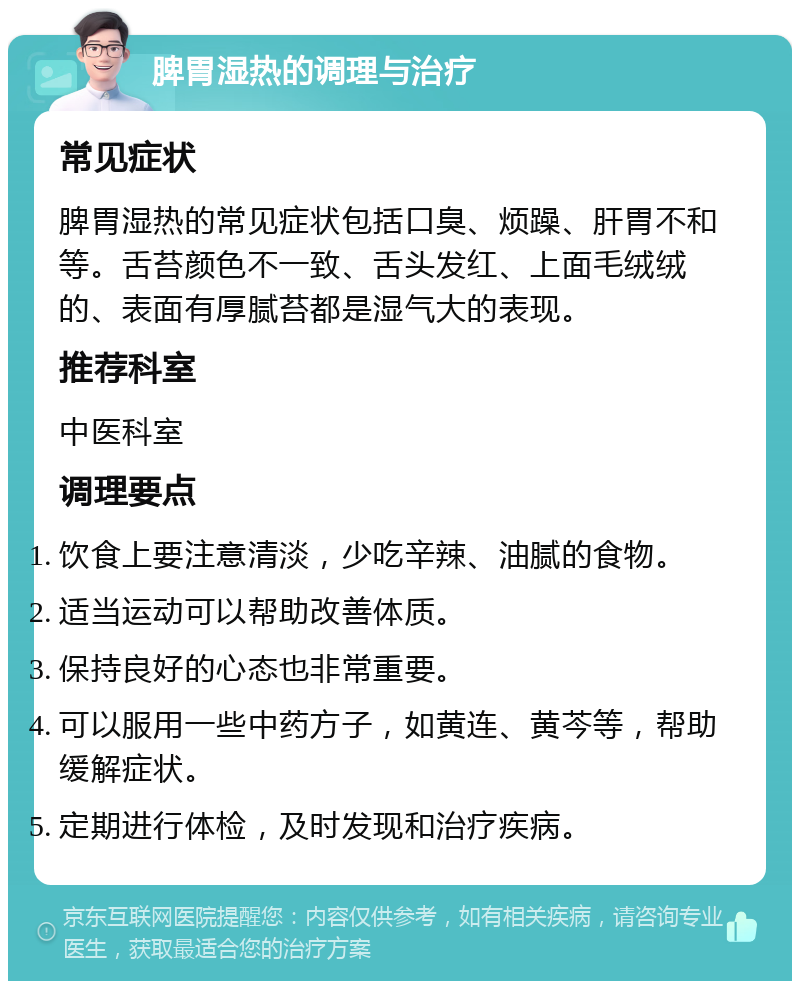 脾胃湿热的调理与治疗 常见症状 脾胃湿热的常见症状包括口臭、烦躁、肝胃不和等。舌苔颜色不一致、舌头发红、上面毛绒绒的、表面有厚腻苔都是湿气大的表现。 推荐科室 中医科室 调理要点 饮食上要注意清淡，少吃辛辣、油腻的食物。 适当运动可以帮助改善体质。 保持良好的心态也非常重要。 可以服用一些中药方子，如黄连、黄芩等，帮助缓解症状。 定期进行体检，及时发现和治疗疾病。