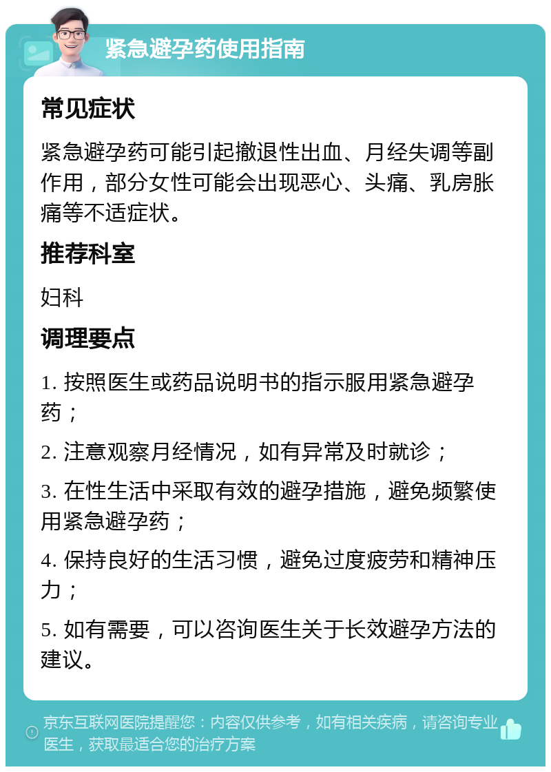 紧急避孕药使用指南 常见症状 紧急避孕药可能引起撤退性出血、月经失调等副作用，部分女性可能会出现恶心、头痛、乳房胀痛等不适症状。 推荐科室 妇科 调理要点 1. 按照医生或药品说明书的指示服用紧急避孕药； 2. 注意观察月经情况，如有异常及时就诊； 3. 在性生活中采取有效的避孕措施，避免频繁使用紧急避孕药； 4. 保持良好的生活习惯，避免过度疲劳和精神压力； 5. 如有需要，可以咨询医生关于长效避孕方法的建议。