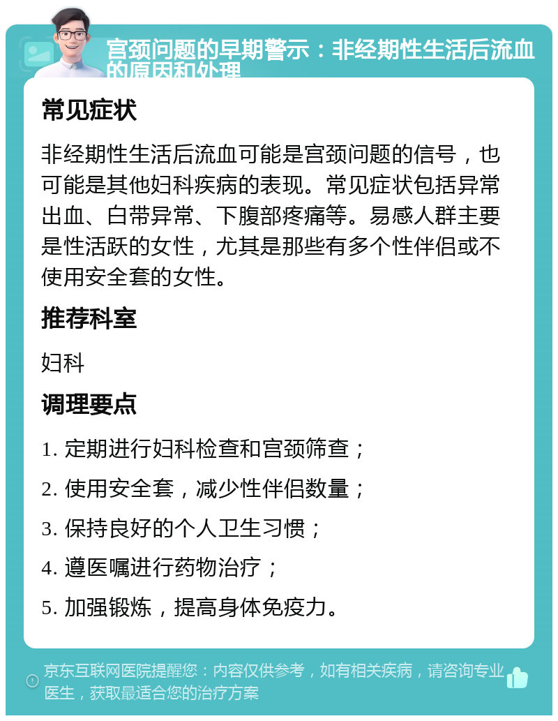 宫颈问题的早期警示：非经期性生活后流血的原因和处理 常见症状 非经期性生活后流血可能是宫颈问题的信号，也可能是其他妇科疾病的表现。常见症状包括异常出血、白带异常、下腹部疼痛等。易感人群主要是性活跃的女性，尤其是那些有多个性伴侣或不使用安全套的女性。 推荐科室 妇科 调理要点 1. 定期进行妇科检查和宫颈筛查； 2. 使用安全套，减少性伴侣数量； 3. 保持良好的个人卫生习惯； 4. 遵医嘱进行药物治疗； 5. 加强锻炼，提高身体免疫力。