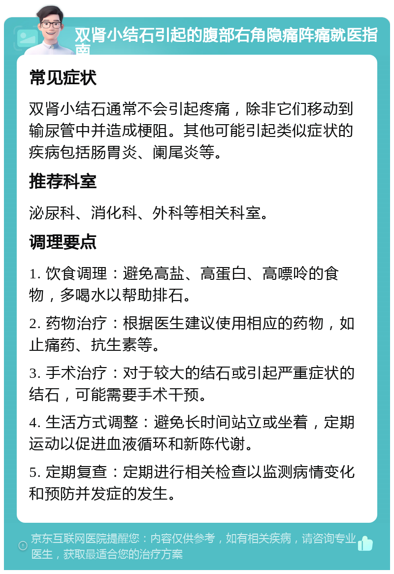 双肾小结石引起的腹部右角隐痛阵痛就医指南 常见症状 双肾小结石通常不会引起疼痛，除非它们移动到输尿管中并造成梗阻。其他可能引起类似症状的疾病包括肠胃炎、阑尾炎等。 推荐科室 泌尿科、消化科、外科等相关科室。 调理要点 1. 饮食调理：避免高盐、高蛋白、高嘌呤的食物，多喝水以帮助排石。 2. 药物治疗：根据医生建议使用相应的药物，如止痛药、抗生素等。 3. 手术治疗：对于较大的结石或引起严重症状的结石，可能需要手术干预。 4. 生活方式调整：避免长时间站立或坐着，定期运动以促进血液循环和新陈代谢。 5. 定期复查：定期进行相关检查以监测病情变化和预防并发症的发生。