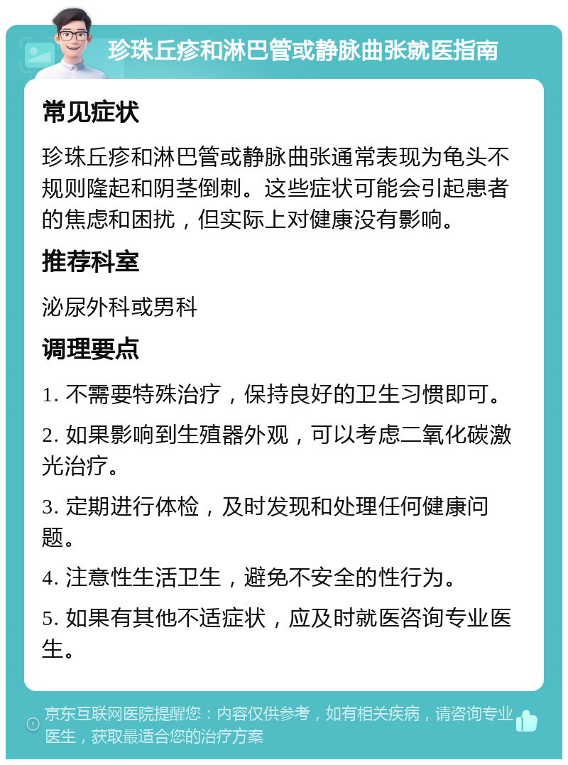 珍珠丘疹和淋巴管或静脉曲张就医指南 常见症状 珍珠丘疹和淋巴管或静脉曲张通常表现为龟头不规则隆起和阴茎倒刺。这些症状可能会引起患者的焦虑和困扰，但实际上对健康没有影响。 推荐科室 泌尿外科或男科 调理要点 1. 不需要特殊治疗，保持良好的卫生习惯即可。 2. 如果影响到生殖器外观，可以考虑二氧化碳激光治疗。 3. 定期进行体检，及时发现和处理任何健康问题。 4. 注意性生活卫生，避免不安全的性行为。 5. 如果有其他不适症状，应及时就医咨询专业医生。