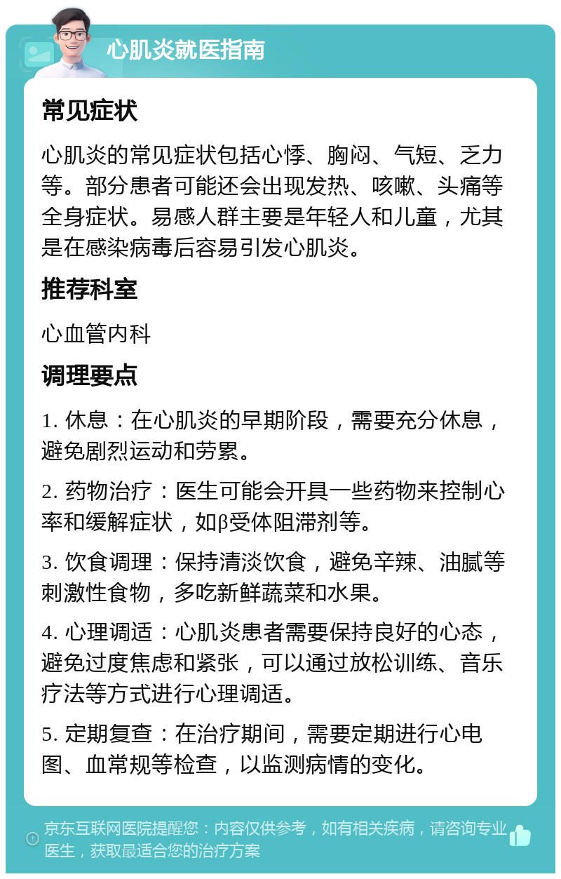 心肌炎就医指南 常见症状 心肌炎的常见症状包括心悸、胸闷、气短、乏力等。部分患者可能还会出现发热、咳嗽、头痛等全身症状。易感人群主要是年轻人和儿童，尤其是在感染病毒后容易引发心肌炎。 推荐科室 心血管内科 调理要点 1. 休息：在心肌炎的早期阶段，需要充分休息，避免剧烈运动和劳累。 2. 药物治疗：医生可能会开具一些药物来控制心率和缓解症状，如β受体阻滞剂等。 3. 饮食调理：保持清淡饮食，避免辛辣、油腻等刺激性食物，多吃新鲜蔬菜和水果。 4. 心理调适：心肌炎患者需要保持良好的心态，避免过度焦虑和紧张，可以通过放松训练、音乐疗法等方式进行心理调适。 5. 定期复查：在治疗期间，需要定期进行心电图、血常规等检查，以监测病情的变化。