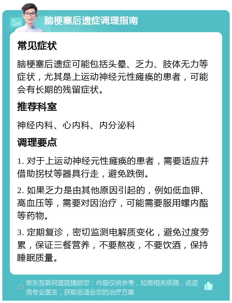 脑梗塞后遗症调理指南 常见症状 脑梗塞后遗症可能包括头晕、乏力、肢体无力等症状，尤其是上运动神经元性瘫痪的患者，可能会有长期的残留症状。 推荐科室 神经内科、心内科、内分泌科 调理要点 1. 对于上运动神经元性瘫痪的患者，需要适应并借助拐杖等器具行走，避免跌倒。 2. 如果乏力是由其他原因引起的，例如低血钾、高血压等，需要对因治疗，可能需要服用螺内酯等药物。 3. 定期复诊，密切监测电解质变化，避免过度劳累，保证三餐营养，不要熬夜，不要饮酒，保持睡眠质量。