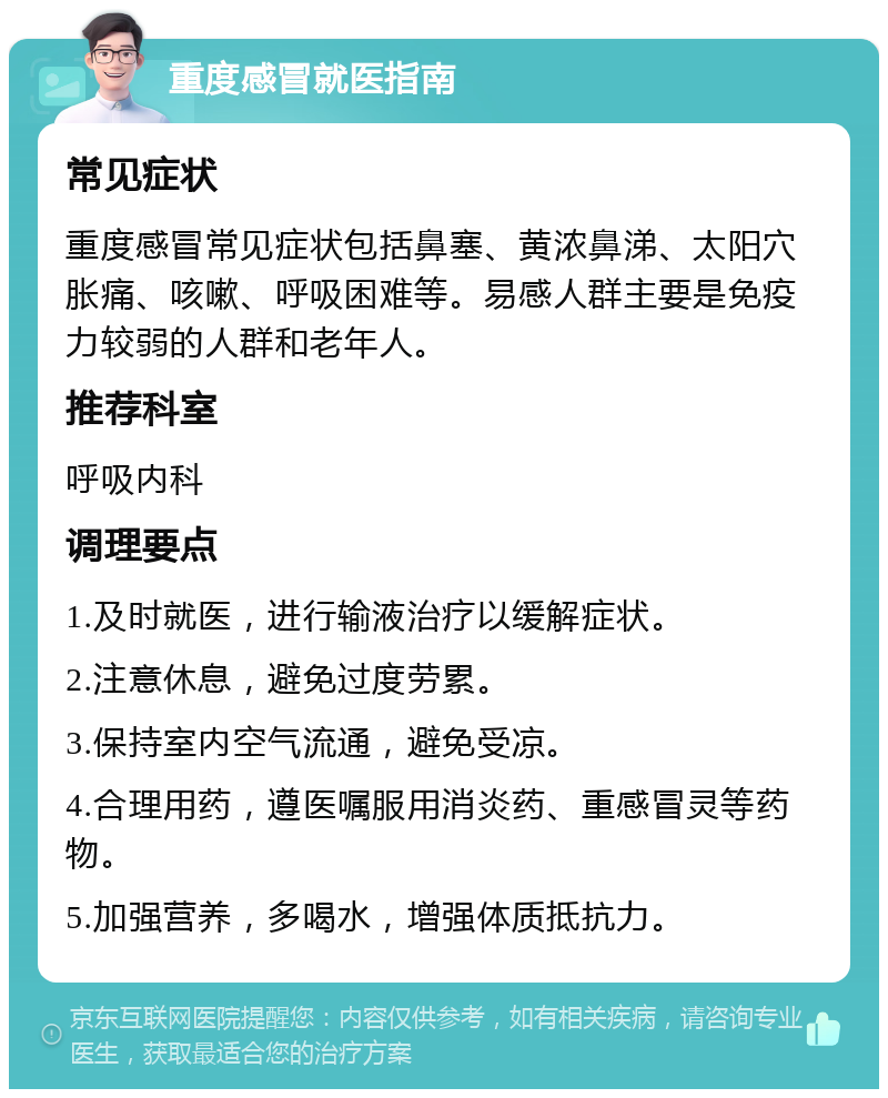 重度感冒就医指南 常见症状 重度感冒常见症状包括鼻塞、黄浓鼻涕、太阳穴胀痛、咳嗽、呼吸困难等。易感人群主要是免疫力较弱的人群和老年人。 推荐科室 呼吸内科 调理要点 1.及时就医，进行输液治疗以缓解症状。 2.注意休息，避免过度劳累。 3.保持室内空气流通，避免受凉。 4.合理用药，遵医嘱服用消炎药、重感冒灵等药物。 5.加强营养，多喝水，增强体质抵抗力。