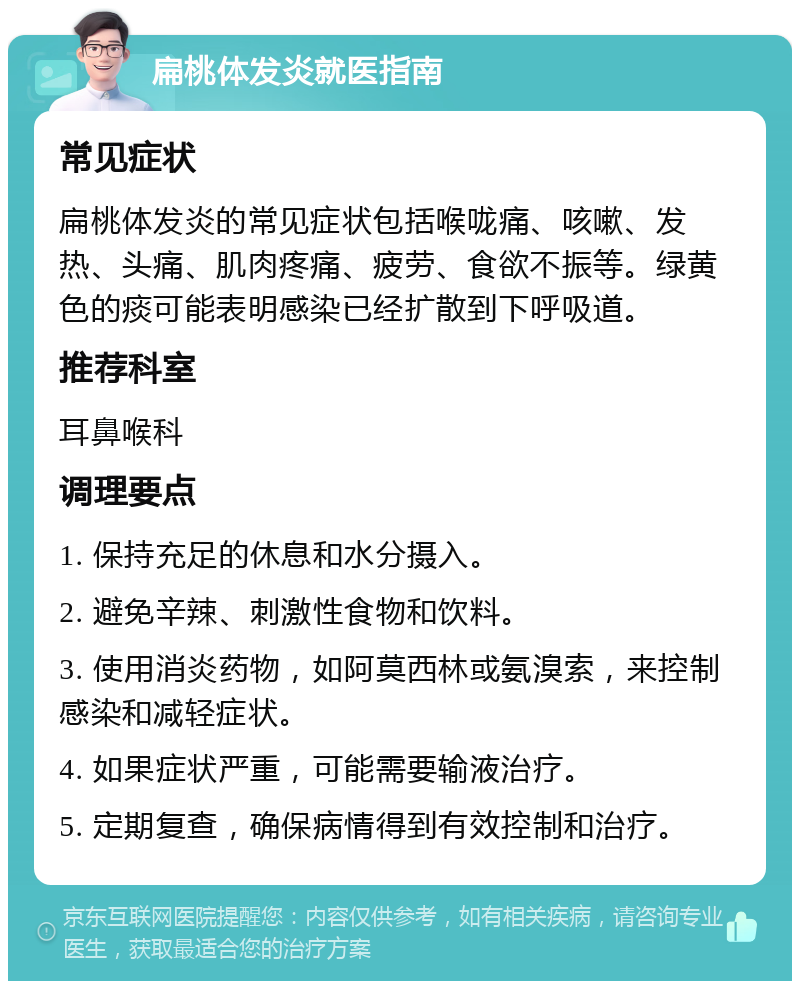 扁桃体发炎就医指南 常见症状 扁桃体发炎的常见症状包括喉咙痛、咳嗽、发热、头痛、肌肉疼痛、疲劳、食欲不振等。绿黄色的痰可能表明感染已经扩散到下呼吸道。 推荐科室 耳鼻喉科 调理要点 1. 保持充足的休息和水分摄入。 2. 避免辛辣、刺激性食物和饮料。 3. 使用消炎药物，如阿莫西林或氨溴索，来控制感染和减轻症状。 4. 如果症状严重，可能需要输液治疗。 5. 定期复查，确保病情得到有效控制和治疗。