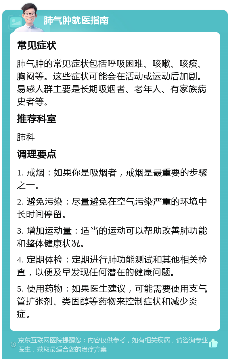 肺气肿就医指南 常见症状 肺气肿的常见症状包括呼吸困难、咳嗽、咳痰、胸闷等。这些症状可能会在活动或运动后加剧。易感人群主要是长期吸烟者、老年人、有家族病史者等。 推荐科室 肺科 调理要点 1. 戒烟：如果你是吸烟者，戒烟是最重要的步骤之一。 2. 避免污染：尽量避免在空气污染严重的环境中长时间停留。 3. 增加运动量：适当的运动可以帮助改善肺功能和整体健康状况。 4. 定期体检：定期进行肺功能测试和其他相关检查，以便及早发现任何潜在的健康问题。 5. 使用药物：如果医生建议，可能需要使用支气管扩张剂、类固醇等药物来控制症状和减少炎症。