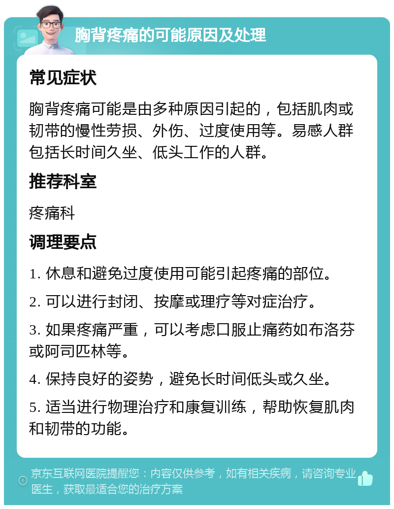 胸背疼痛的可能原因及处理 常见症状 胸背疼痛可能是由多种原因引起的，包括肌肉或韧带的慢性劳损、外伤、过度使用等。易感人群包括长时间久坐、低头工作的人群。 推荐科室 疼痛科 调理要点 1. 休息和避免过度使用可能引起疼痛的部位。 2. 可以进行封闭、按摩或理疗等对症治疗。 3. 如果疼痛严重，可以考虑口服止痛药如布洛芬或阿司匹林等。 4. 保持良好的姿势，避免长时间低头或久坐。 5. 适当进行物理治疗和康复训练，帮助恢复肌肉和韧带的功能。