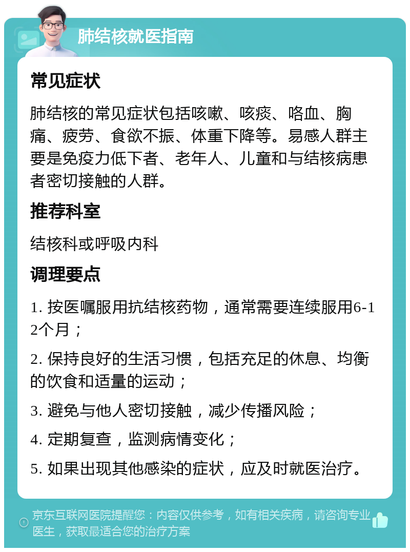 肺结核就医指南 常见症状 肺结核的常见症状包括咳嗽、咳痰、咯血、胸痛、疲劳、食欲不振、体重下降等。易感人群主要是免疫力低下者、老年人、儿童和与结核病患者密切接触的人群。 推荐科室 结核科或呼吸内科 调理要点 1. 按医嘱服用抗结核药物，通常需要连续服用6-12个月； 2. 保持良好的生活习惯，包括充足的休息、均衡的饮食和适量的运动； 3. 避免与他人密切接触，减少传播风险； 4. 定期复查，监测病情变化； 5. 如果出现其他感染的症状，应及时就医治疗。