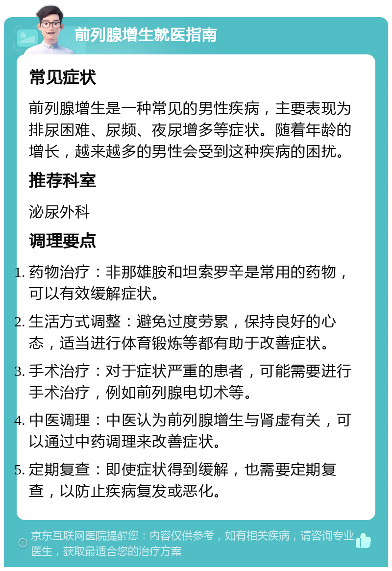 前列腺增生就医指南 常见症状 前列腺增生是一种常见的男性疾病，主要表现为排尿困难、尿频、夜尿增多等症状。随着年龄的增长，越来越多的男性会受到这种疾病的困扰。 推荐科室 泌尿外科 调理要点 药物治疗：非那雄胺和坦索罗辛是常用的药物，可以有效缓解症状。 生活方式调整：避免过度劳累，保持良好的心态，适当进行体育锻炼等都有助于改善症状。 手术治疗：对于症状严重的患者，可能需要进行手术治疗，例如前列腺电切术等。 中医调理：中医认为前列腺增生与肾虚有关，可以通过中药调理来改善症状。 定期复查：即使症状得到缓解，也需要定期复查，以防止疾病复发或恶化。