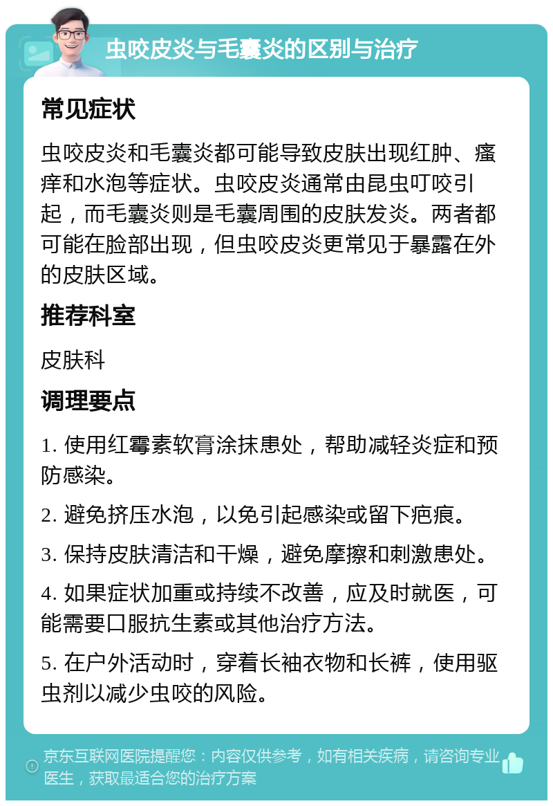 虫咬皮炎与毛囊炎的区别与治疗 常见症状 虫咬皮炎和毛囊炎都可能导致皮肤出现红肿、瘙痒和水泡等症状。虫咬皮炎通常由昆虫叮咬引起，而毛囊炎则是毛囊周围的皮肤发炎。两者都可能在脸部出现，但虫咬皮炎更常见于暴露在外的皮肤区域。 推荐科室 皮肤科 调理要点 1. 使用红霉素软膏涂抹患处，帮助减轻炎症和预防感染。 2. 避免挤压水泡，以免引起感染或留下疤痕。 3. 保持皮肤清洁和干燥，避免摩擦和刺激患处。 4. 如果症状加重或持续不改善，应及时就医，可能需要口服抗生素或其他治疗方法。 5. 在户外活动时，穿着长袖衣物和长裤，使用驱虫剂以减少虫咬的风险。