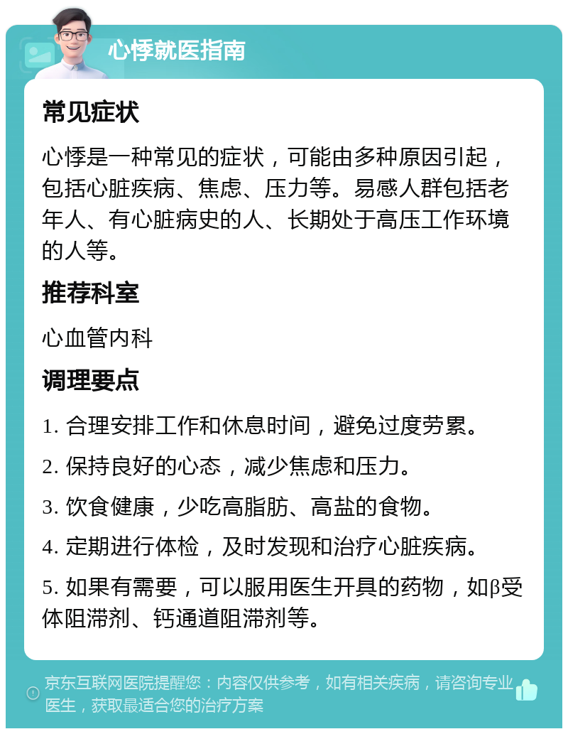 心悸就医指南 常见症状 心悸是一种常见的症状，可能由多种原因引起，包括心脏疾病、焦虑、压力等。易感人群包括老年人、有心脏病史的人、长期处于高压工作环境的人等。 推荐科室 心血管内科 调理要点 1. 合理安排工作和休息时间，避免过度劳累。 2. 保持良好的心态，减少焦虑和压力。 3. 饮食健康，少吃高脂肪、高盐的食物。 4. 定期进行体检，及时发现和治疗心脏疾病。 5. 如果有需要，可以服用医生开具的药物，如β受体阻滞剂、钙通道阻滞剂等。