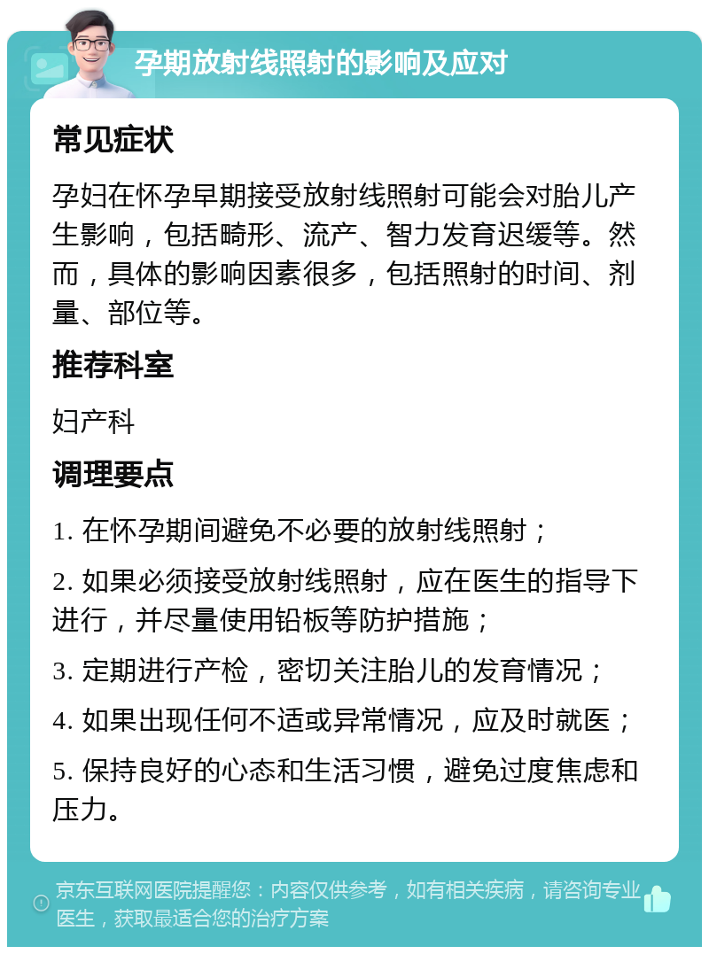 孕期放射线照射的影响及应对 常见症状 孕妇在怀孕早期接受放射线照射可能会对胎儿产生影响，包括畸形、流产、智力发育迟缓等。然而，具体的影响因素很多，包括照射的时间、剂量、部位等。 推荐科室 妇产科 调理要点 1. 在怀孕期间避免不必要的放射线照射； 2. 如果必须接受放射线照射，应在医生的指导下进行，并尽量使用铅板等防护措施； 3. 定期进行产检，密切关注胎儿的发育情况； 4. 如果出现任何不适或异常情况，应及时就医； 5. 保持良好的心态和生活习惯，避免过度焦虑和压力。