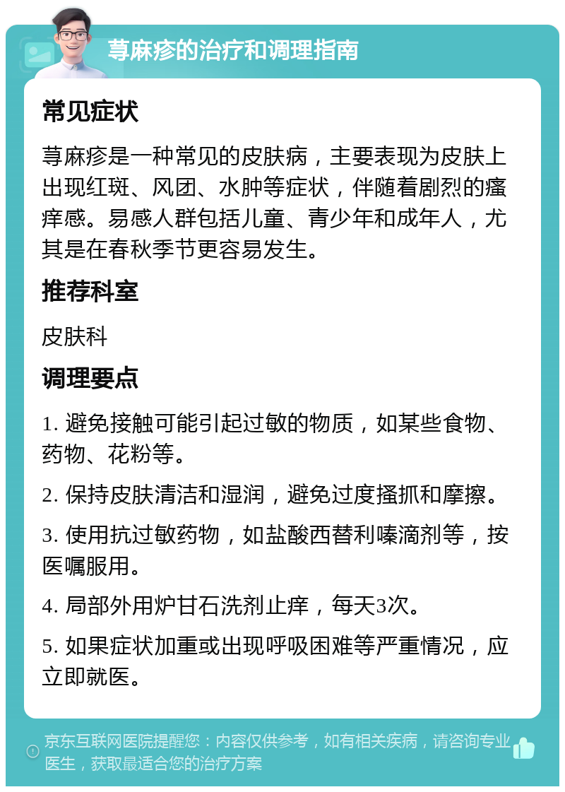 荨麻疹的治疗和调理指南 常见症状 荨麻疹是一种常见的皮肤病，主要表现为皮肤上出现红斑、风团、水肿等症状，伴随着剧烈的瘙痒感。易感人群包括儿童、青少年和成年人，尤其是在春秋季节更容易发生。 推荐科室 皮肤科 调理要点 1. 避免接触可能引起过敏的物质，如某些食物、药物、花粉等。 2. 保持皮肤清洁和湿润，避免过度搔抓和摩擦。 3. 使用抗过敏药物，如盐酸西替利嗪滴剂等，按医嘱服用。 4. 局部外用炉甘石洗剂止痒，每天3次。 5. 如果症状加重或出现呼吸困难等严重情况，应立即就医。