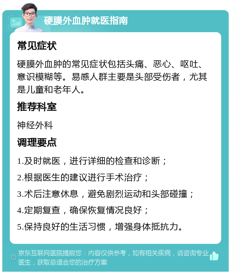 硬膜外血肿就医指南 常见症状 硬膜外血肿的常见症状包括头痛、恶心、呕吐、意识模糊等。易感人群主要是头部受伤者，尤其是儿童和老年人。 推荐科室 神经外科 调理要点 1.及时就医，进行详细的检查和诊断； 2.根据医生的建议进行手术治疗； 3.术后注意休息，避免剧烈运动和头部碰撞； 4.定期复查，确保恢复情况良好； 5.保持良好的生活习惯，增强身体抵抗力。