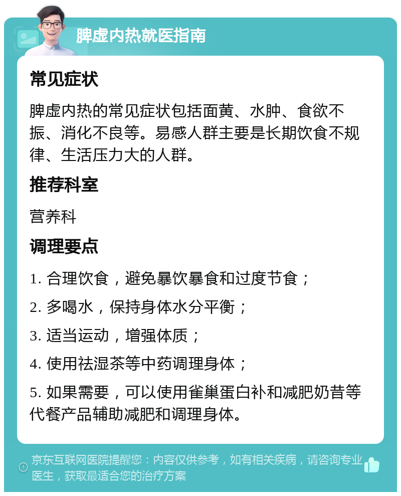 脾虚内热就医指南 常见症状 脾虚内热的常见症状包括面黄、水肿、食欲不振、消化不良等。易感人群主要是长期饮食不规律、生活压力大的人群。 推荐科室 营养科 调理要点 1. 合理饮食，避免暴饮暴食和过度节食； 2. 多喝水，保持身体水分平衡； 3. 适当运动，增强体质； 4. 使用祛湿茶等中药调理身体； 5. 如果需要，可以使用雀巢蛋白补和减肥奶昔等代餐产品辅助减肥和调理身体。