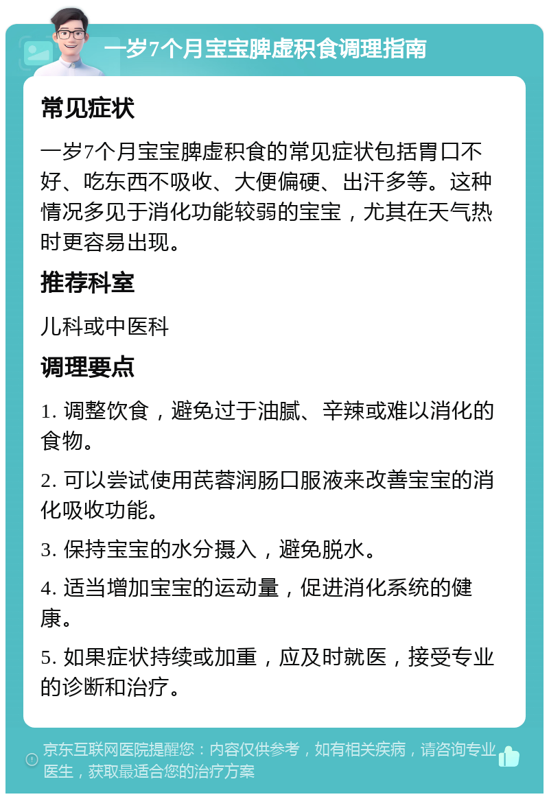 一岁7个月宝宝脾虚积食调理指南 常见症状 一岁7个月宝宝脾虚积食的常见症状包括胃口不好、吃东西不吸收、大便偏硬、出汗多等。这种情况多见于消化功能较弱的宝宝，尤其在天气热时更容易出现。 推荐科室 儿科或中医科 调理要点 1. 调整饮食，避免过于油腻、辛辣或难以消化的食物。 2. 可以尝试使用芪蓉润肠口服液来改善宝宝的消化吸收功能。 3. 保持宝宝的水分摄入，避免脱水。 4. 适当增加宝宝的运动量，促进消化系统的健康。 5. 如果症状持续或加重，应及时就医，接受专业的诊断和治疗。