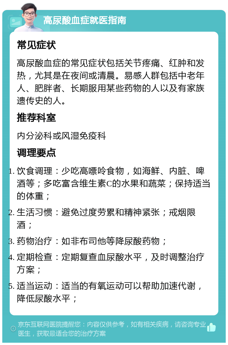 高尿酸血症就医指南 常见症状 高尿酸血症的常见症状包括关节疼痛、红肿和发热，尤其是在夜间或清晨。易感人群包括中老年人、肥胖者、长期服用某些药物的人以及有家族遗传史的人。 推荐科室 内分泌科或风湿免疫科 调理要点 饮食调理：少吃高嘌呤食物，如海鲜、内脏、啤酒等；多吃富含维生素C的水果和蔬菜；保持适当的体重； 生活习惯：避免过度劳累和精神紧张；戒烟限酒； 药物治疗：如非布司他等降尿酸药物； 定期检查：定期复查血尿酸水平，及时调整治疗方案； 适当运动：适当的有氧运动可以帮助加速代谢，降低尿酸水平；