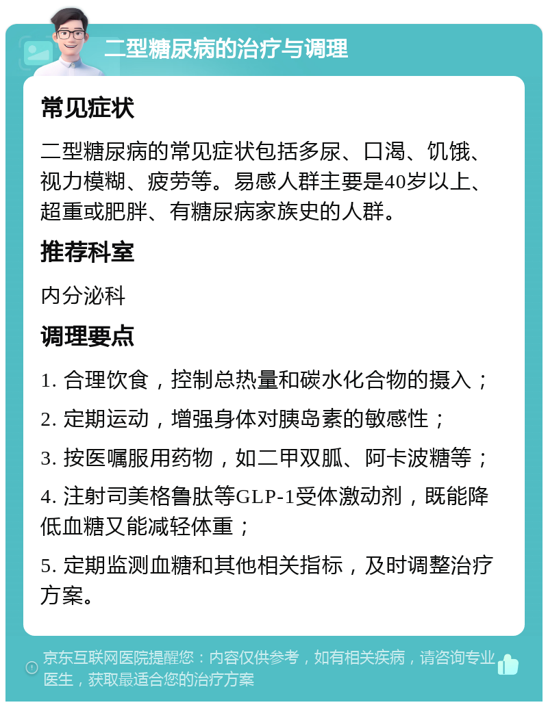 二型糖尿病的治疗与调理 常见症状 二型糖尿病的常见症状包括多尿、口渴、饥饿、视力模糊、疲劳等。易感人群主要是40岁以上、超重或肥胖、有糖尿病家族史的人群。 推荐科室 内分泌科 调理要点 1. 合理饮食，控制总热量和碳水化合物的摄入； 2. 定期运动，增强身体对胰岛素的敏感性； 3. 按医嘱服用药物，如二甲双胍、阿卡波糖等； 4. 注射司美格鲁肽等GLP-1受体激动剂，既能降低血糖又能减轻体重； 5. 定期监测血糖和其他相关指标，及时调整治疗方案。