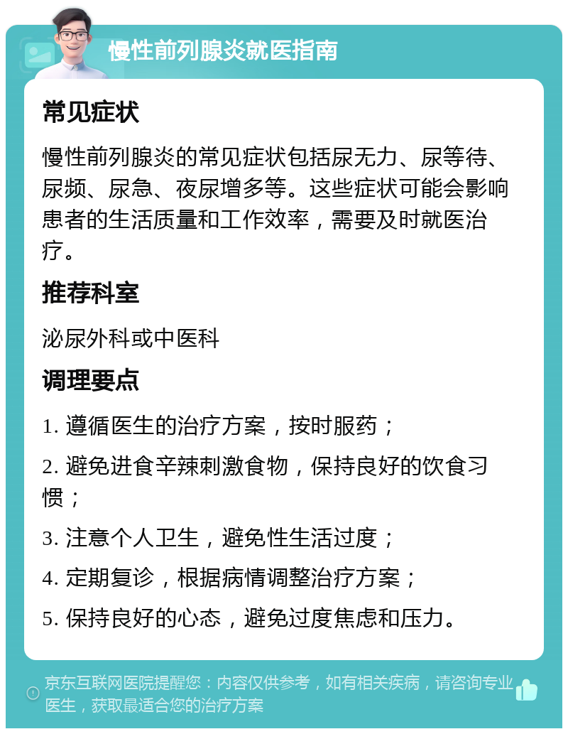 慢性前列腺炎就医指南 常见症状 慢性前列腺炎的常见症状包括尿无力、尿等待、尿频、尿急、夜尿增多等。这些症状可能会影响患者的生活质量和工作效率，需要及时就医治疗。 推荐科室 泌尿外科或中医科 调理要点 1. 遵循医生的治疗方案，按时服药； 2. 避免进食辛辣刺激食物，保持良好的饮食习惯； 3. 注意个人卫生，避免性生活过度； 4. 定期复诊，根据病情调整治疗方案； 5. 保持良好的心态，避免过度焦虑和压力。